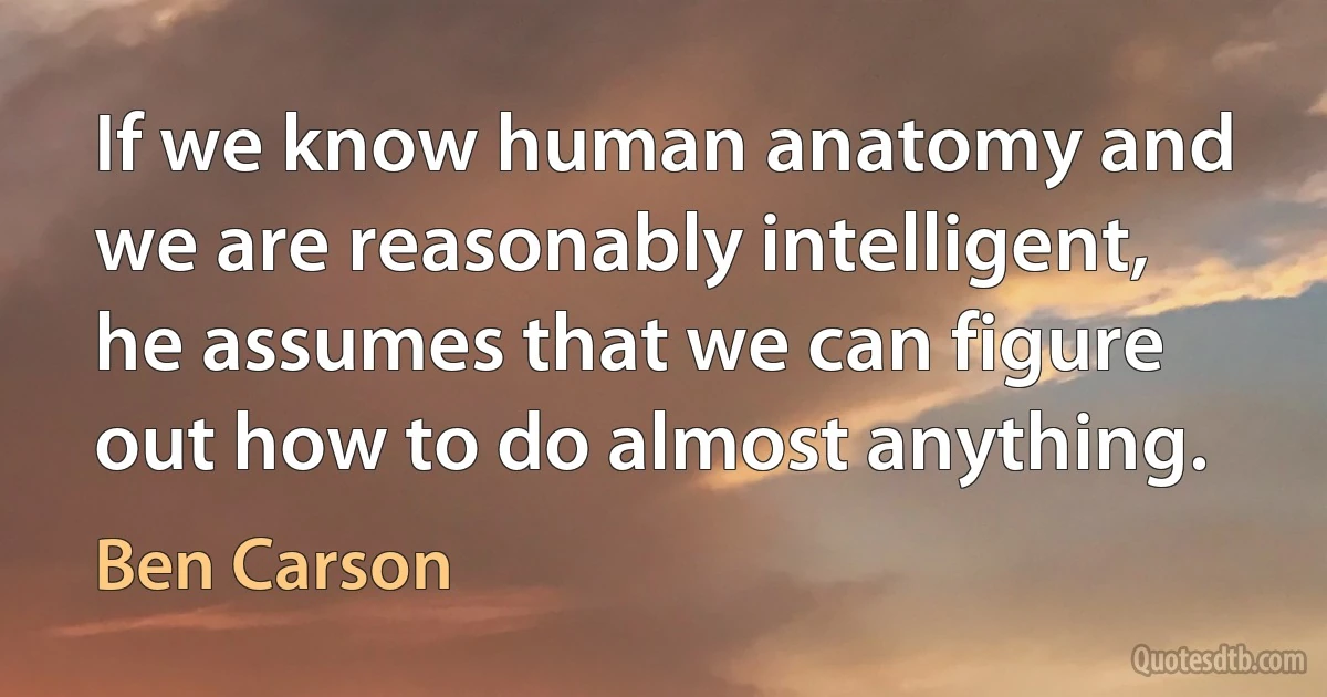 If we know human anatomy and we are reasonably intelligent, he assumes that we can figure out how to do almost anything. (Ben Carson)