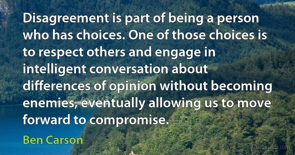 Disagreement is part of being a person who has choices. One of those choices is to respect others and engage in intelligent conversation about differences of opinion without becoming enemies, eventually allowing us to move forward to compromise. (Ben Carson)