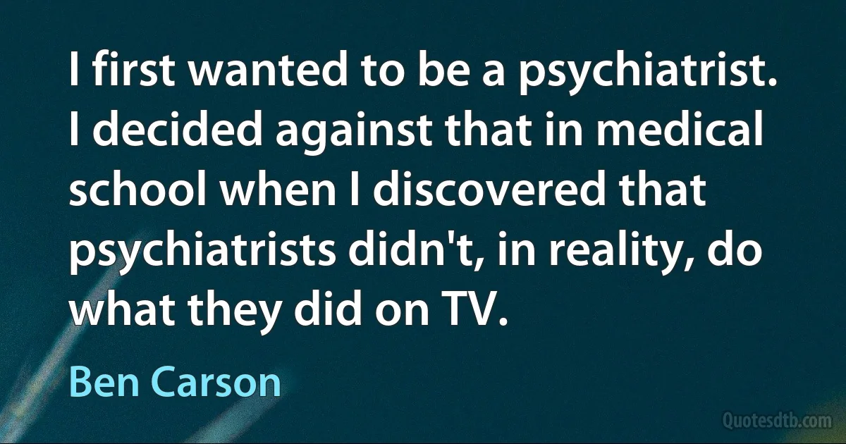 I first wanted to be a psychiatrist. I decided against that in medical school when I discovered that psychiatrists didn't, in reality, do what they did on TV. (Ben Carson)