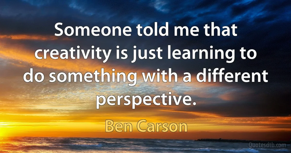 Someone told me that creativity is just learning to do something with a different perspective. (Ben Carson)