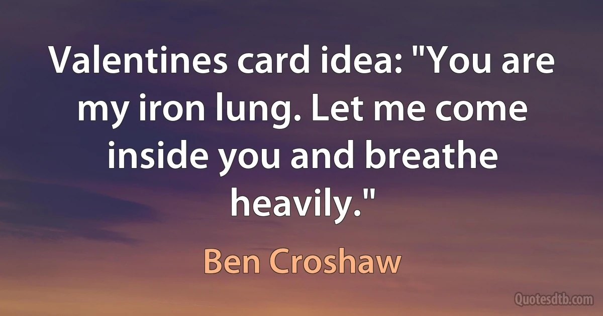 Valentines card idea: "You are my iron lung. Let me come inside you and breathe heavily." (Ben Croshaw)