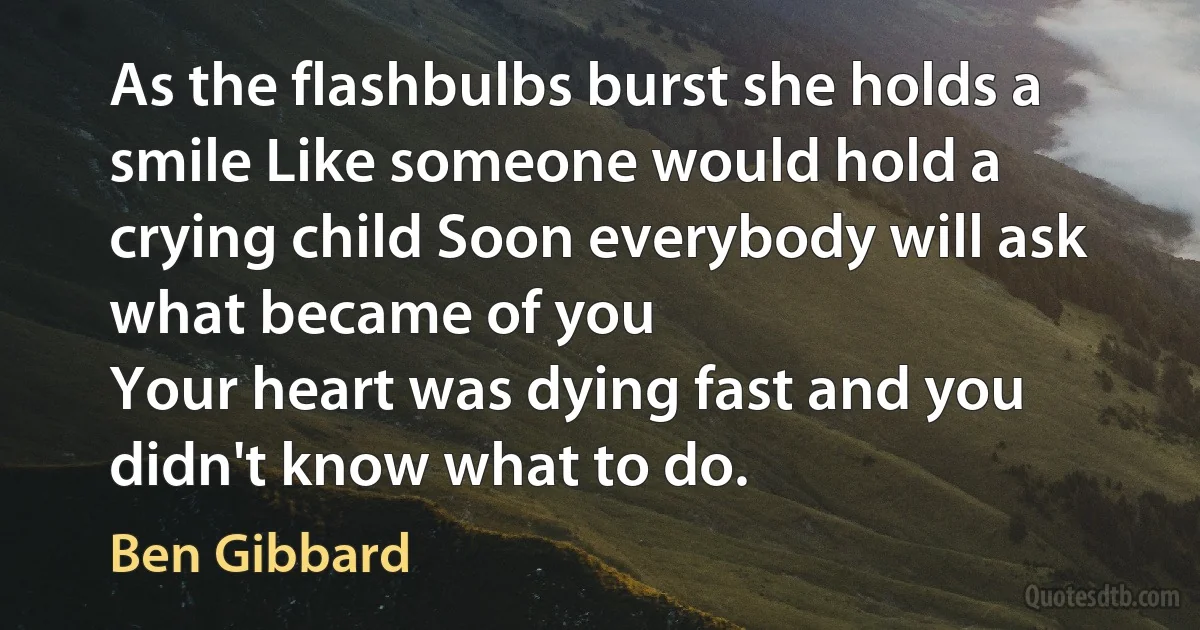 As the flashbulbs burst she holds a smile Like someone would hold a crying child Soon everybody will ask what became of you
Your heart was dying fast and you didn't know what to do. (Ben Gibbard)