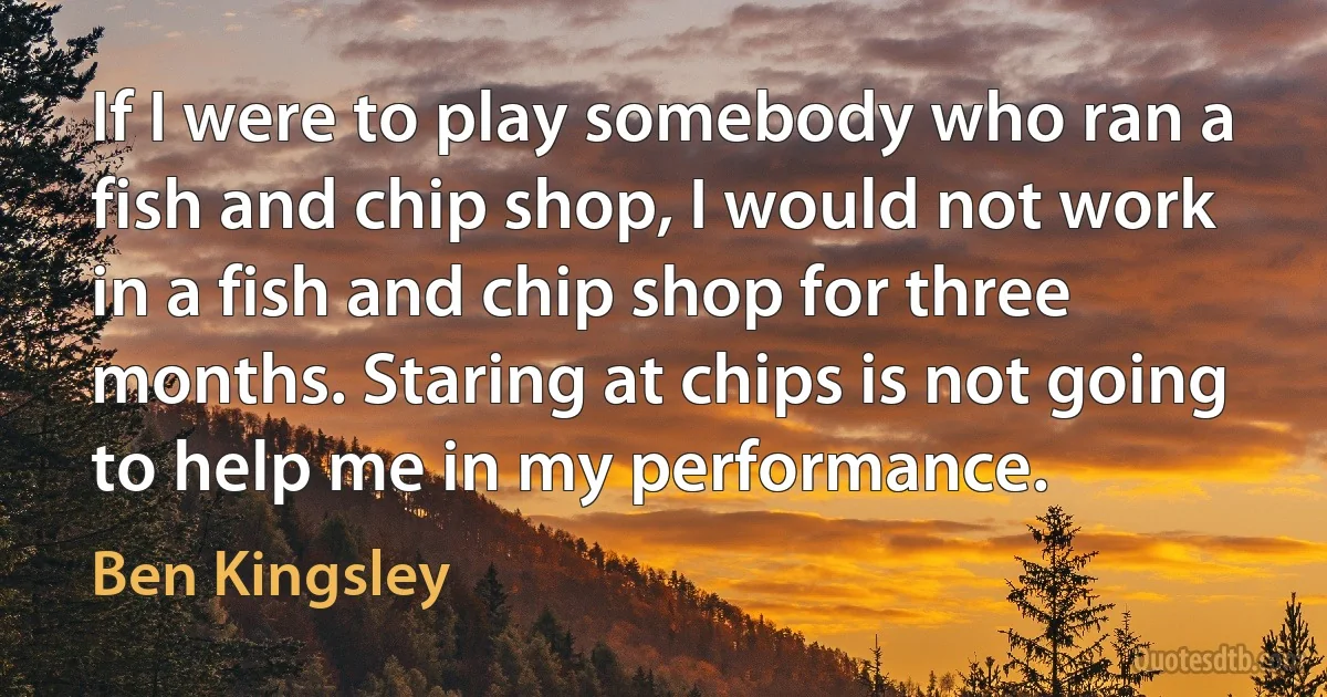 If I were to play somebody who ran a fish and chip shop, I would not work in a fish and chip shop for three months. Staring at chips is not going to help me in my performance. (Ben Kingsley)