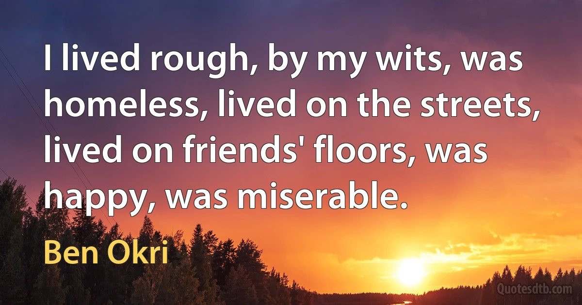 I lived rough, by my wits, was homeless, lived on the streets, lived on friends' floors, was happy, was miserable. (Ben Okri)