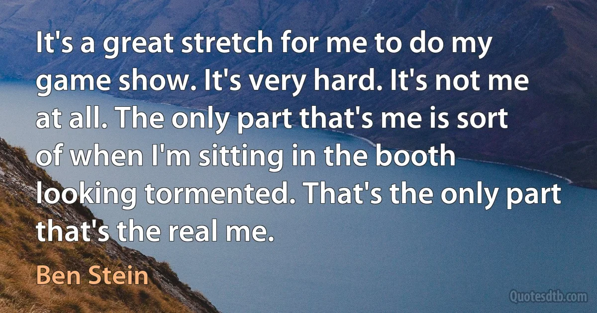 It's a great stretch for me to do my game show. It's very hard. It's not me at all. The only part that's me is sort of when I'm sitting in the booth looking tormented. That's the only part that's the real me. (Ben Stein)