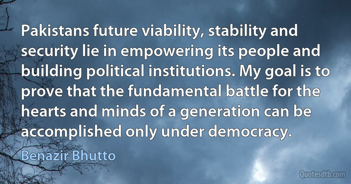 Pakistans future viability, stability and security lie in empowering its people and building political institutions. My goal is to prove that the fundamental battle for the hearts and minds of a generation can be accomplished only under democracy. (Benazir Bhutto)