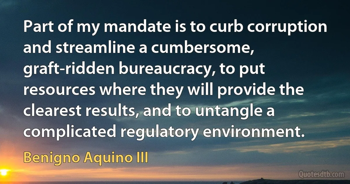 Part of my mandate is to curb corruption and streamline a cumbersome, graft-ridden bureaucracy, to put resources where they will provide the clearest results, and to untangle a complicated regulatory environment. (Benigno Aquino III)