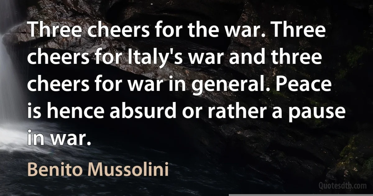 Three cheers for the war. Three cheers for Italy's war and three cheers for war in general. Peace is hence absurd or rather a pause in war. (Benito Mussolini)