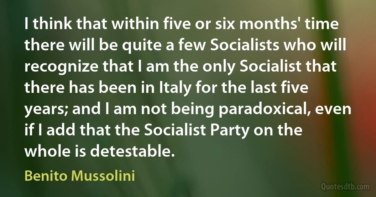 I think that within five or six months' time there will be quite a few Socialists who will recognize that I am the only Socialist that there has been in Italy for the last five years; and I am not being paradoxical, even if I add that the Socialist Party on the whole is detestable. (Benito Mussolini)