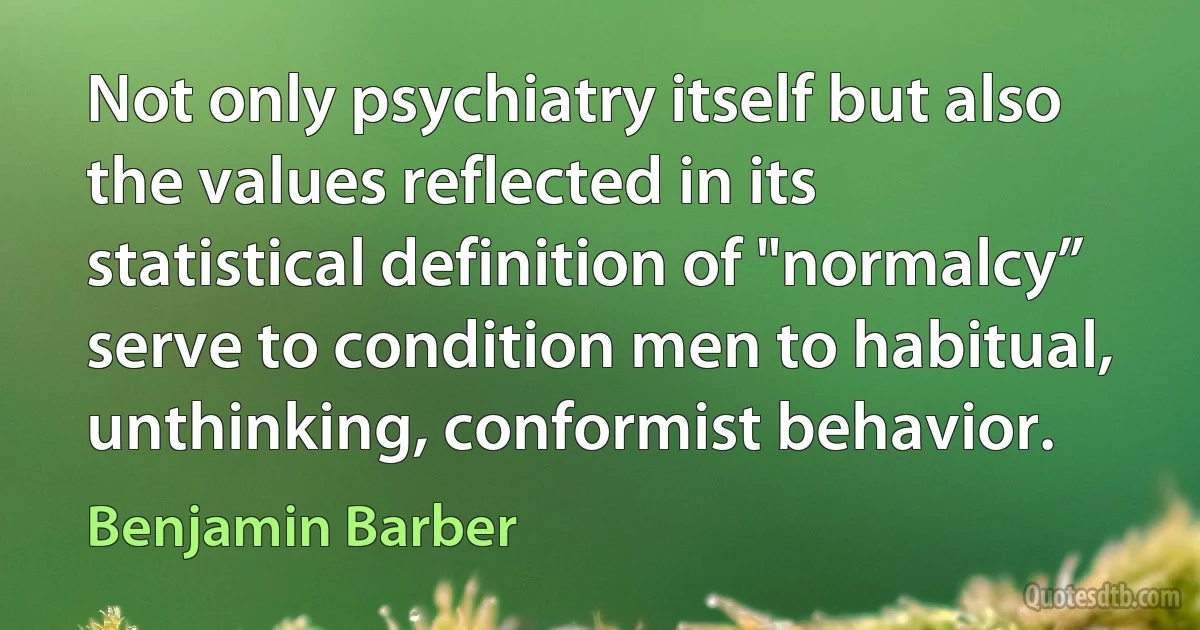 Not only psychiatry itself but also the values reflected in its statistical definition of "normalcy” serve to condition men to habitual, unthinking, conformist behavior. (Benjamin Barber)