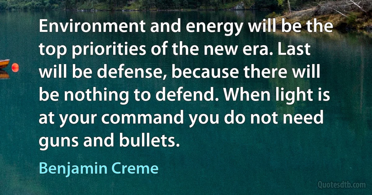 Environment and energy will be the top priorities of the new era. Last will be defense, because there will be nothing to defend. When light is at your command you do not need guns and bullets. (Benjamin Creme)