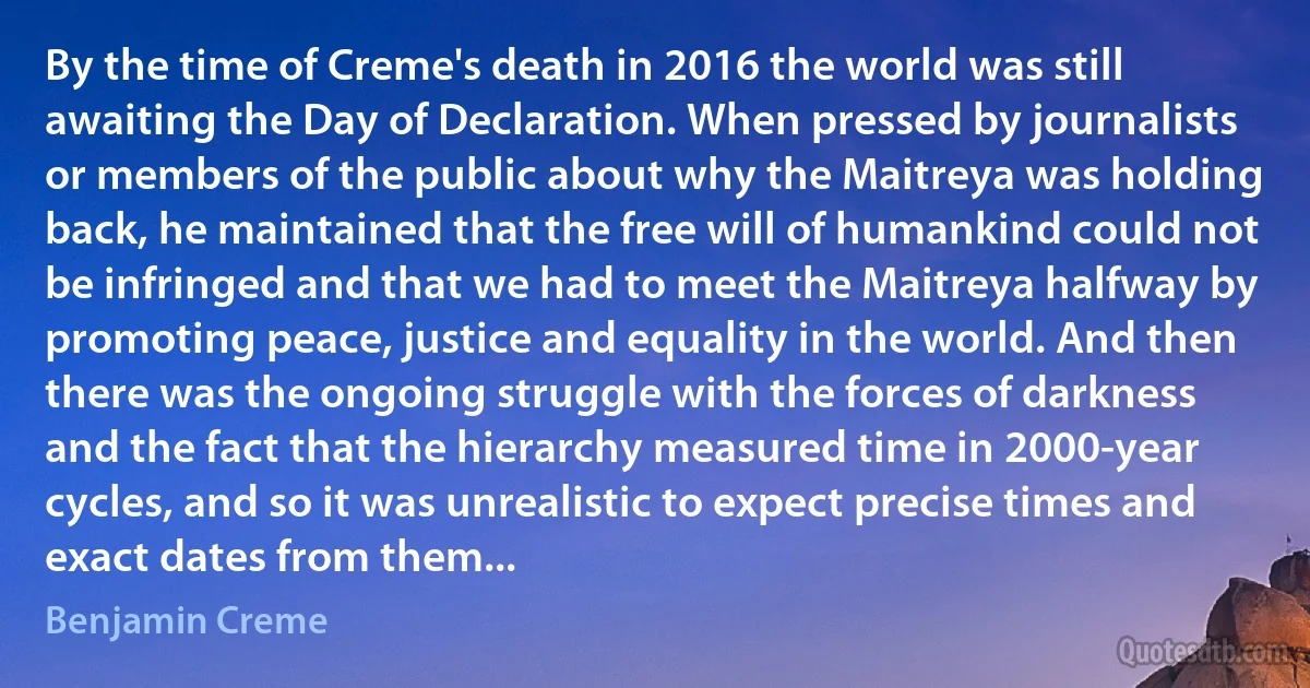 By the time of Creme's death in 2016 the world was still awaiting the Day of Declaration. When pressed by journalists or members of the public about why the Maitreya was holding back, he maintained that the free will of humankind could not be infringed and that we had to meet the Maitreya halfway by promoting peace, justice and equality in the world. And then there was the ongoing struggle with the forces of darkness and the fact that the hierarchy measured time in 2000-year cycles, and so it was unrealistic to expect precise times and exact dates from them... (Benjamin Creme)