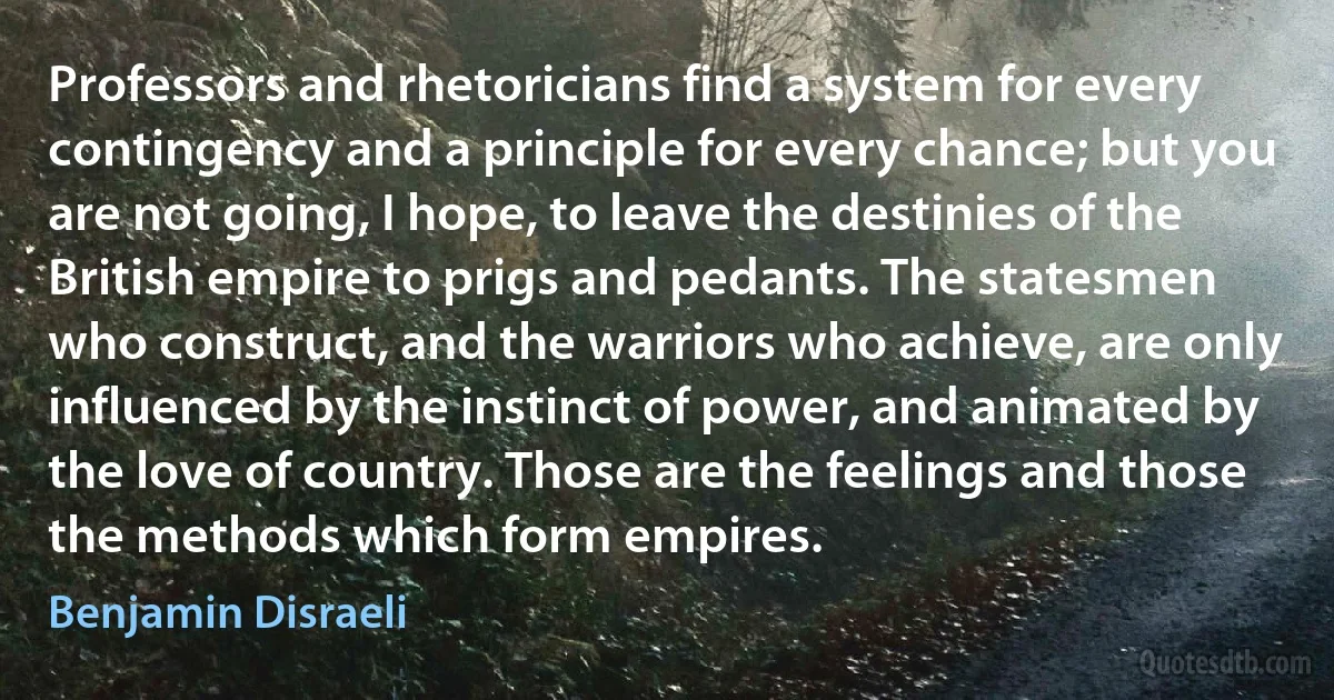 Professors and rhetoricians find a system for every contingency and a principle for every chance; but you are not going, I hope, to leave the destinies of the British empire to prigs and pedants. The statesmen who construct, and the warriors who achieve, are only influenced by the instinct of power, and animated by the love of country. Those are the feelings and those the methods which form empires. (Benjamin Disraeli)