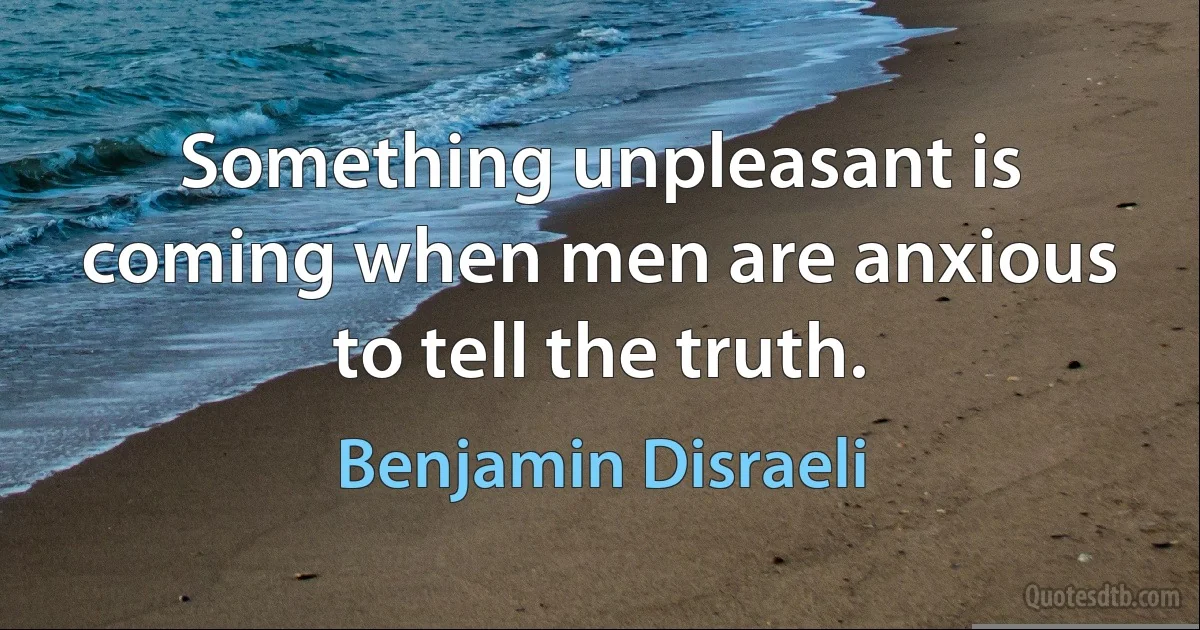 Something unpleasant is coming when men are anxious to tell the truth. (Benjamin Disraeli)