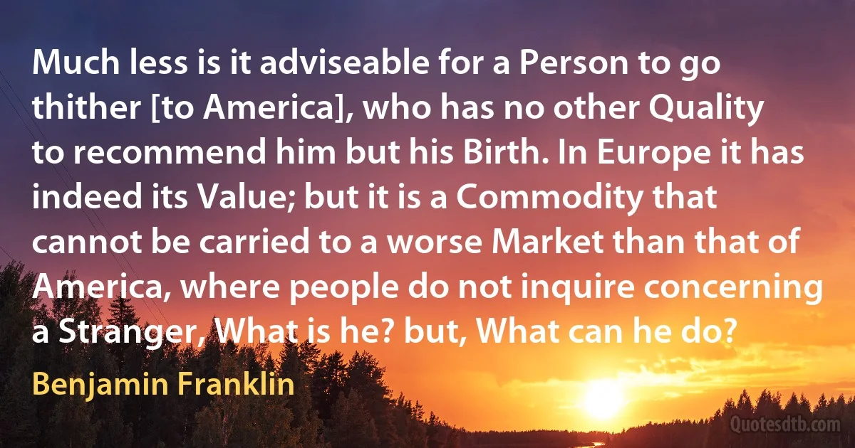 Much less is it adviseable for a Person to go thither [to America], who has no other Quality to recommend him but his Birth. In Europe it has indeed its Value; but it is a Commodity that cannot be carried to a worse Market than that of America, where people do not inquire concerning a Stranger, What is he? but, What can he do? (Benjamin Franklin)