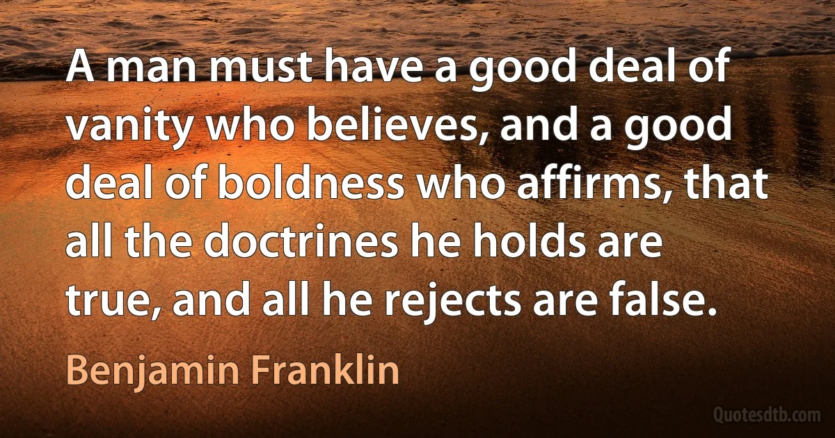 A man must have a good deal of vanity who believes, and a good deal of boldness who affirms, that all the doctrines he holds are true, and all he rejects are false. (Benjamin Franklin)