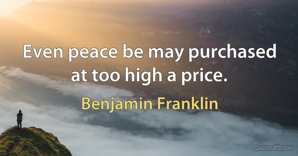 Even peace be may purchased at too high a price. (Benjamin Franklin)