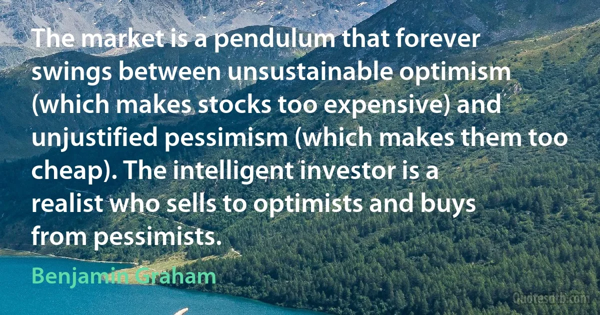 The market is a pendulum that forever swings between unsustainable optimism (which makes stocks too expensive) and unjustified pessimism (which makes them too cheap). The intelligent investor is a realist who sells to optimists and buys from pessimists. (Benjamin Graham)