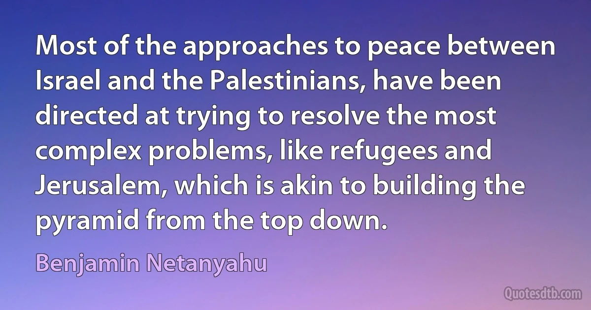 Most of the approaches to peace between Israel and the Palestinians, have been directed at trying to resolve the most complex problems, like refugees and Jerusalem, which is akin to building the pyramid from the top down. (Benjamin Netanyahu)