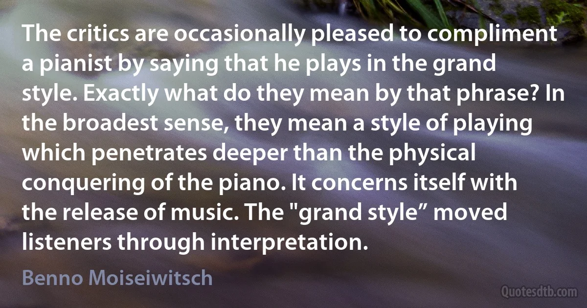 The critics are occasionally pleased to compliment a pianist by saying that he plays in the grand style. Exactly what do they mean by that phrase? In the broadest sense, they mean a style of playing which penetrates deeper than the physical conquering of the piano. It concerns itself with the release of music. The "grand style” moved listeners through interpretation. (Benno Moiseiwitsch)