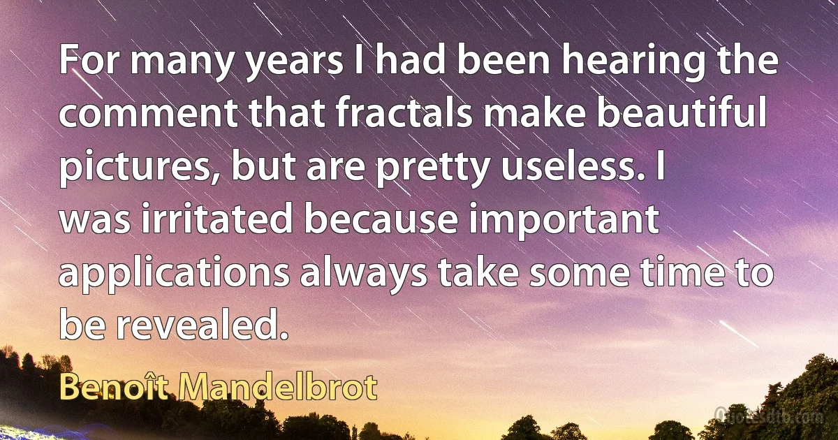 For many years I had been hearing the comment that fractals make beautiful pictures, but are pretty useless. I was irritated because important applications always take some time to be revealed. (Benoît Mandelbrot)