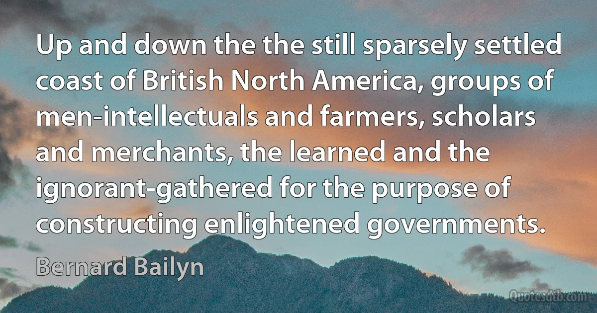 Up and down the the still sparsely settled coast of British North America, groups of men-intellectuals and farmers, scholars and merchants, the learned and the ignorant-gathered for the purpose of constructing enlightened governments. (Bernard Bailyn)