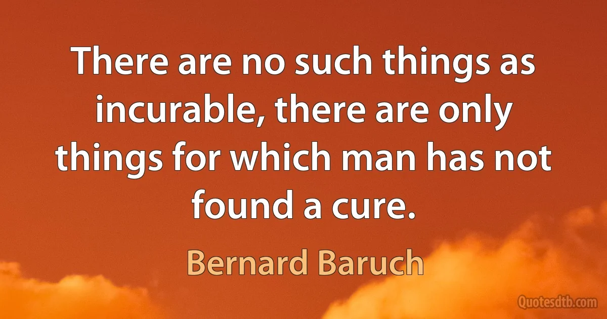 There are no such things as incurable, there are only things for which man has not found a cure. (Bernard Baruch)