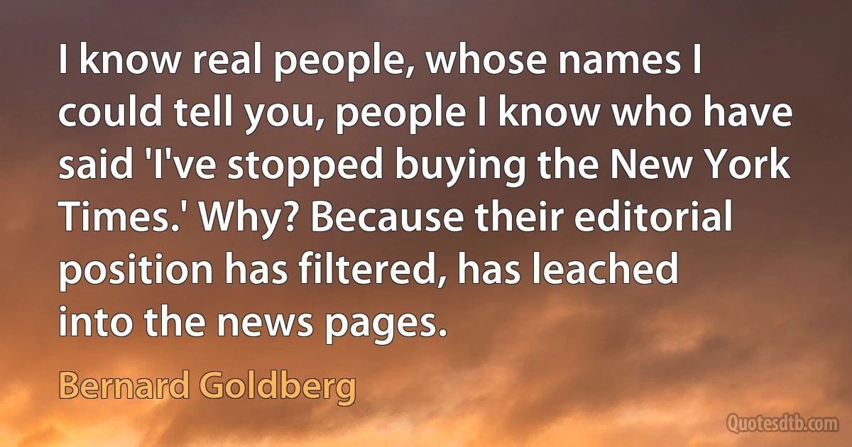 I know real people, whose names I could tell you, people I know who have said 'I've stopped buying the New York Times.' Why? Because their editorial position has filtered, has leached into the news pages. (Bernard Goldberg)