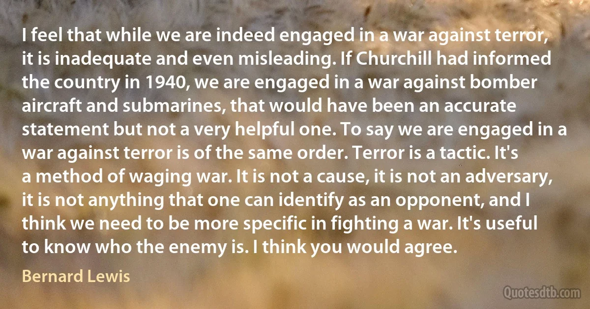 I feel that while we are indeed engaged in a war against terror, it is inadequate and even misleading. If Churchill had informed the country in 1940, we are engaged in a war against bomber aircraft and submarines, that would have been an accurate statement but not a very helpful one. To say we are engaged in a war against terror is of the same order. Terror is a tactic. It's a method of waging war. It is not a cause, it is not an adversary, it is not anything that one can identify as an opponent, and I think we need to be more specific in fighting a war. It's useful to know who the enemy is. I think you would agree. (Bernard Lewis)