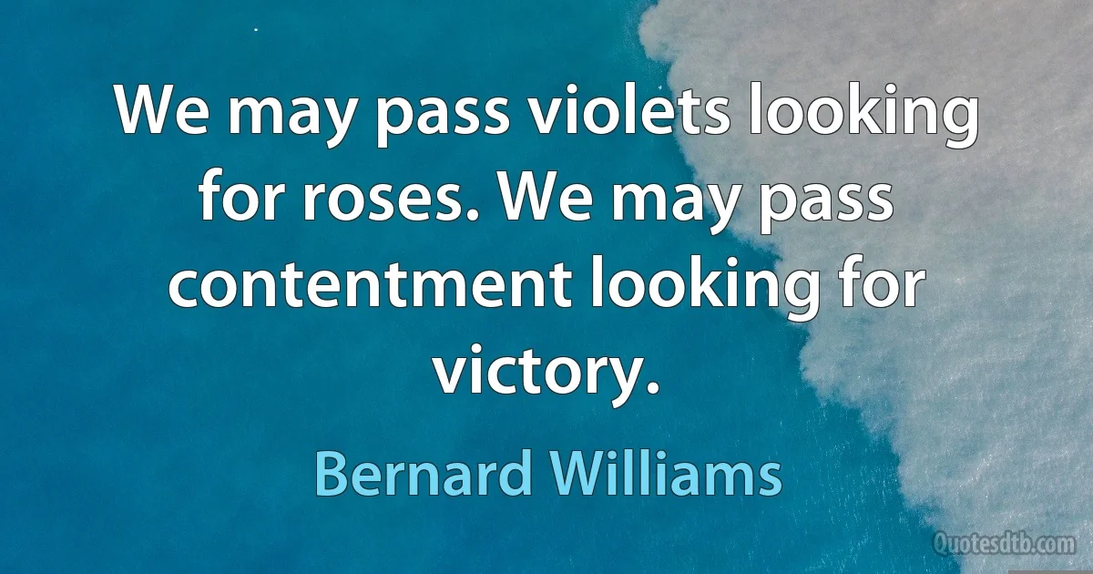 We may pass violets looking for roses. We may pass contentment looking for victory. (Bernard Williams)