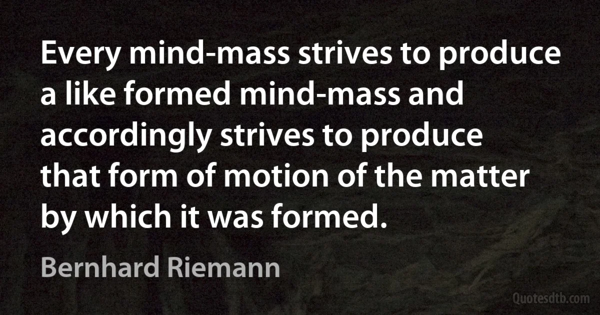 Every mind-mass strives to produce a like formed mind-mass and accordingly strives to produce that form of motion of the matter by which it was formed. (Bernhard Riemann)