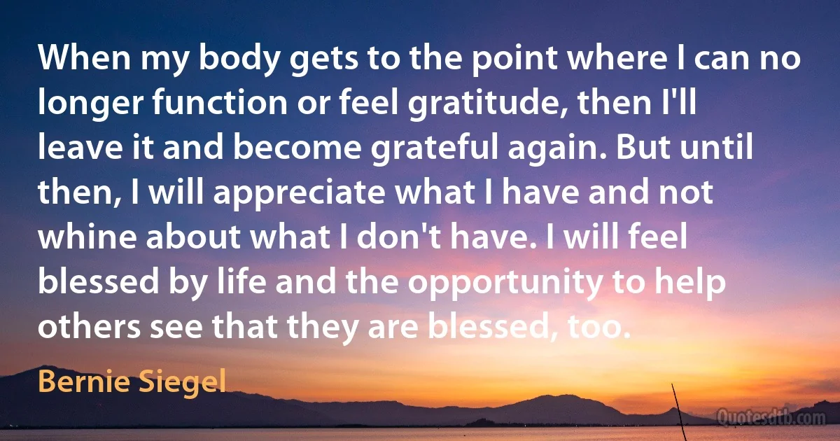 When my body gets to the point where I can no longer function or feel gratitude, then I'll leave it and become grateful again. But until then, I will appreciate what I have and not whine about what I don't have. I will feel blessed by life and the opportunity to help others see that they are blessed, too. (Bernie Siegel)