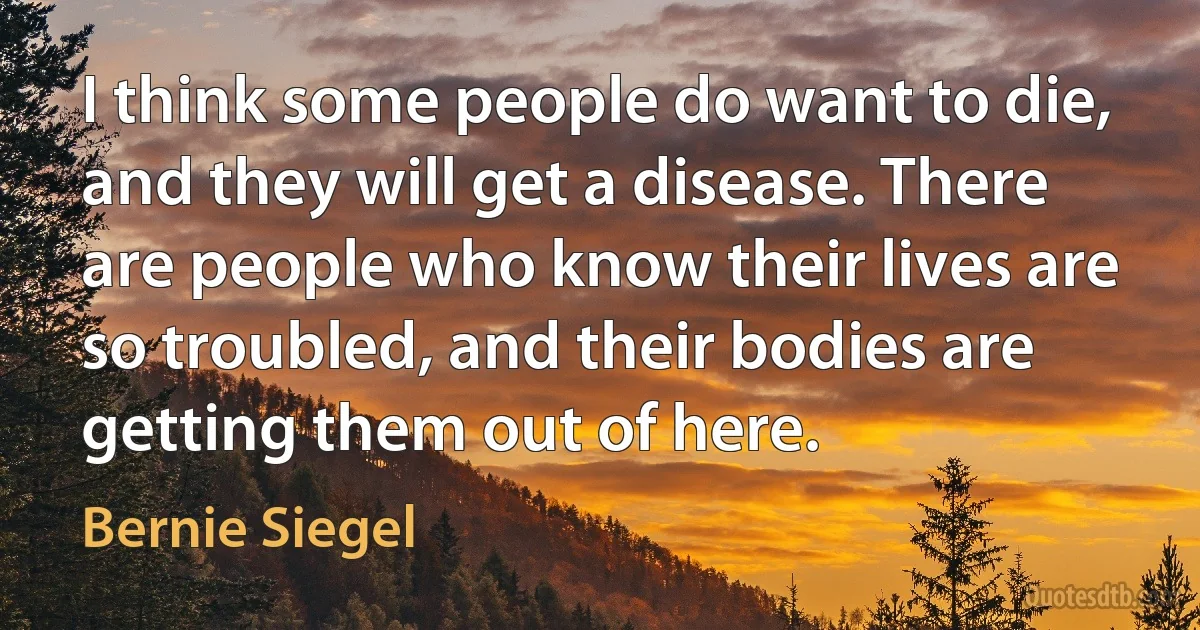 I think some people do want to die, and they will get a disease. There are people who know their lives are so troubled, and their bodies are getting them out of here. (Bernie Siegel)