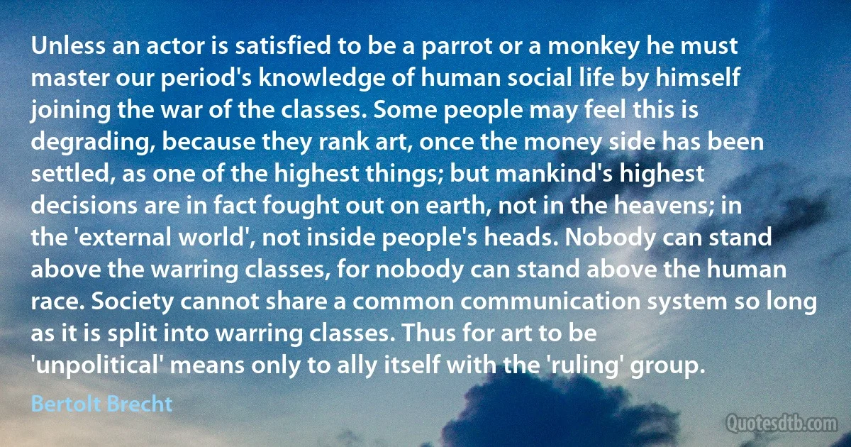 Unless an actor is satisfied to be a parrot or a monkey he must master our period's knowledge of human social life by himself joining the war of the classes. Some people may feel this is degrading, because they rank art, once the money side has been settled, as one of the highest things; but mankind's highest decisions are in fact fought out on earth, not in the heavens; in the 'external world', not inside people's heads. Nobody can stand above the warring classes, for nobody can stand above the human race. Society cannot share a common communication system so long as it is split into warring classes. Thus for art to be 'unpolitical' means only to ally itself with the 'ruling' group. (Bertolt Brecht)