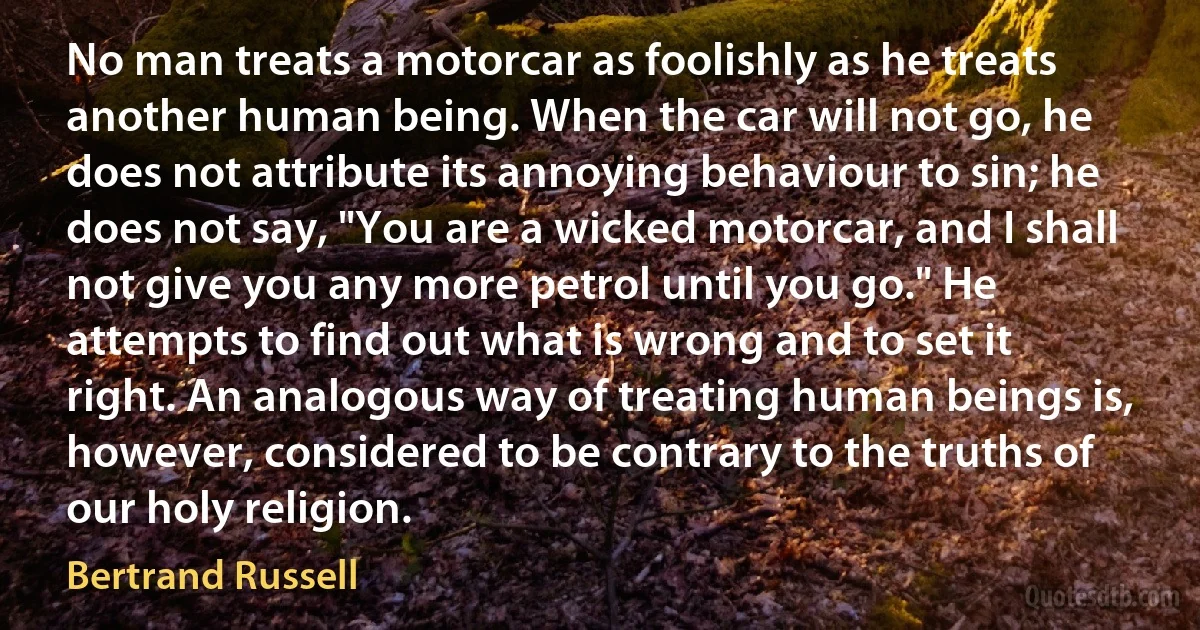 No man treats a motorcar as foolishly as he treats another human being. When the car will not go, he does not attribute its annoying behaviour to sin; he does not say, "You are a wicked motorcar, and I shall not give you any more petrol until you go." He attempts to find out what is wrong and to set it right. An analogous way of treating human beings is, however, considered to be contrary to the truths of our holy religion. (Bertrand Russell)