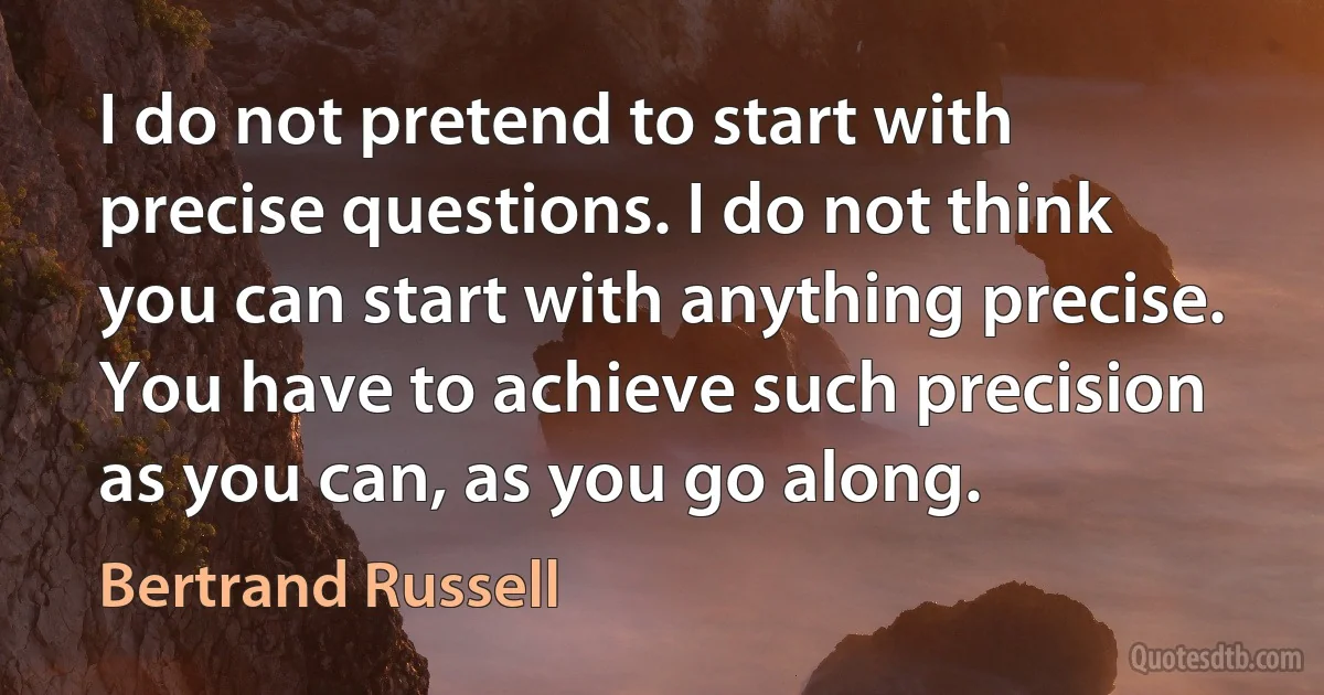 I do not pretend to start with precise questions. I do not think you can start with anything precise. You have to achieve such precision as you can, as you go along. (Bertrand Russell)