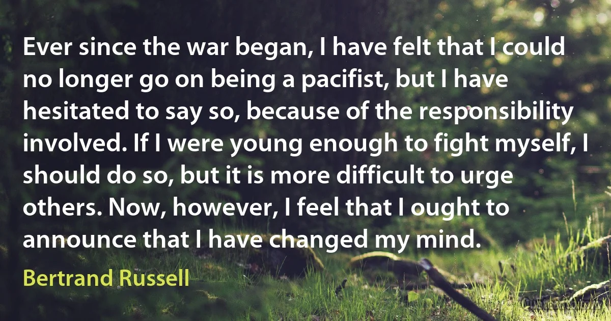 Ever since the war began, I have felt that I could no longer go on being a pacifist, but I have hesitated to say so, because of the responsibility involved. If I were young enough to fight myself, I should do so, but it is more difficult to urge others. Now, however, I feel that I ought to announce that I have changed my mind. (Bertrand Russell)