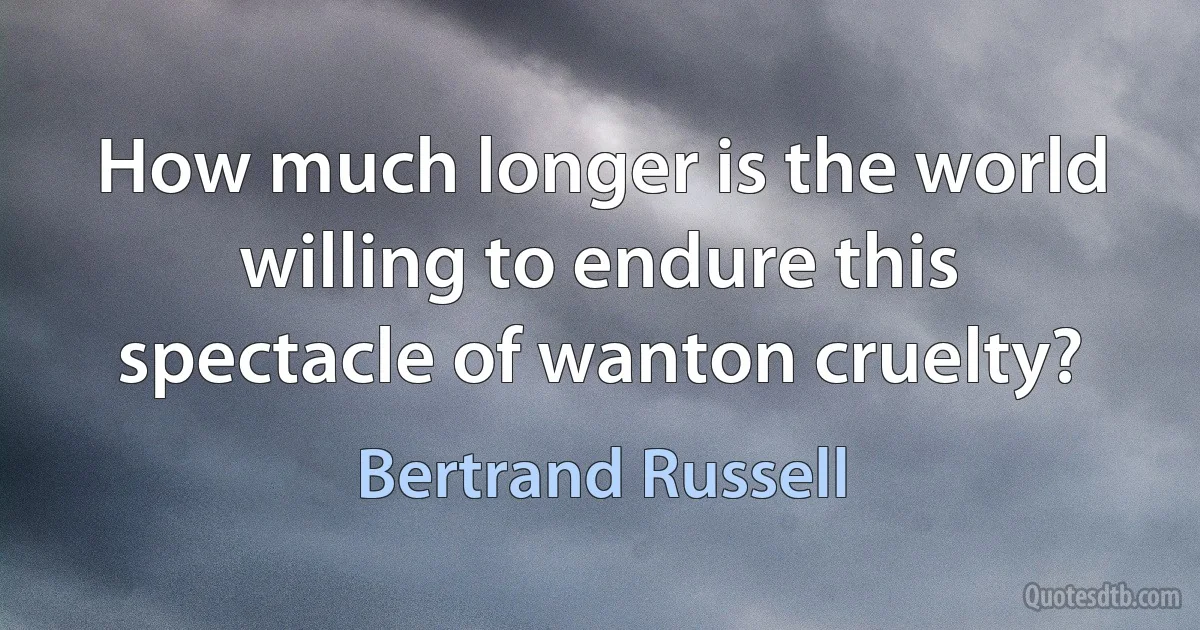 How much longer is the world willing to endure this spectacle of wanton cruelty? (Bertrand Russell)