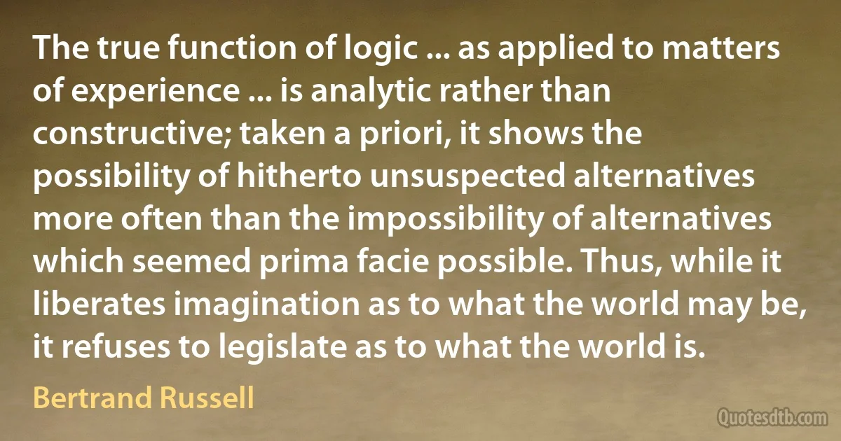 The true function of logic ... as applied to matters of experience ... is analytic rather than constructive; taken a priori, it shows the possibility of hitherto unsuspected alternatives more often than the impossibility of alternatives which seemed prima facie possible. Thus, while it liberates imagination as to what the world may be, it refuses to legislate as to what the world is. (Bertrand Russell)