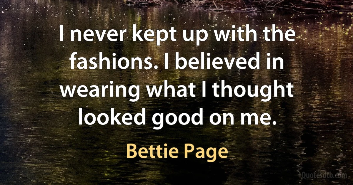 I never kept up with the fashions. I believed in wearing what I thought looked good on me. (Bettie Page)