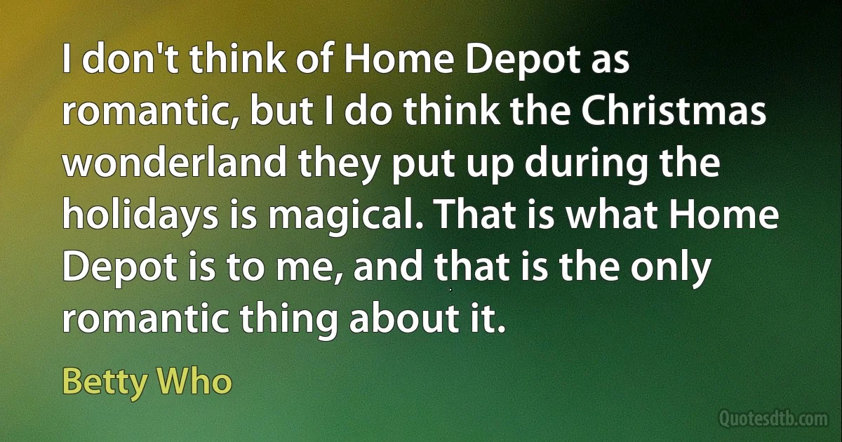 I don't think of Home Depot as romantic, but I do think the Christmas wonderland they put up during the holidays is magical. That is what Home Depot is to me, and that is the only romantic thing about it. (Betty Who)