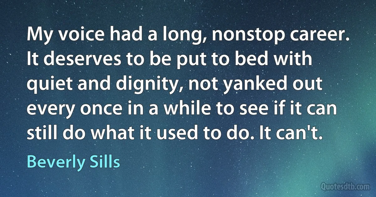 My voice had a long, nonstop career. It deserves to be put to bed with quiet and dignity, not yanked out every once in a while to see if it can still do what it used to do. It can't. (Beverly Sills)