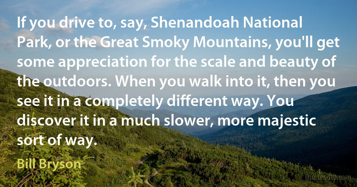 If you drive to, say, Shenandoah National Park, or the Great Smoky Mountains, you'll get some appreciation for the scale and beauty of the outdoors. When you walk into it, then you see it in a completely different way. You discover it in a much slower, more majestic sort of way. (Bill Bryson)