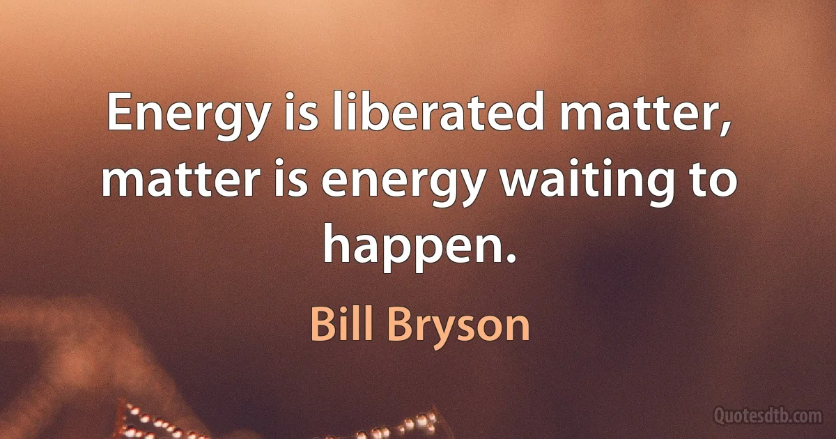 Energy is liberated matter, matter is energy waiting to happen. (Bill Bryson)