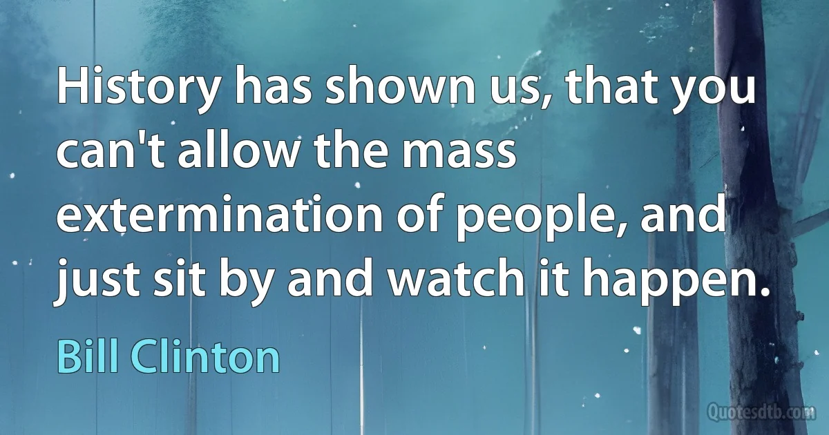 History has shown us, that you can't allow the mass extermination of people, and just sit by and watch it happen. (Bill Clinton)