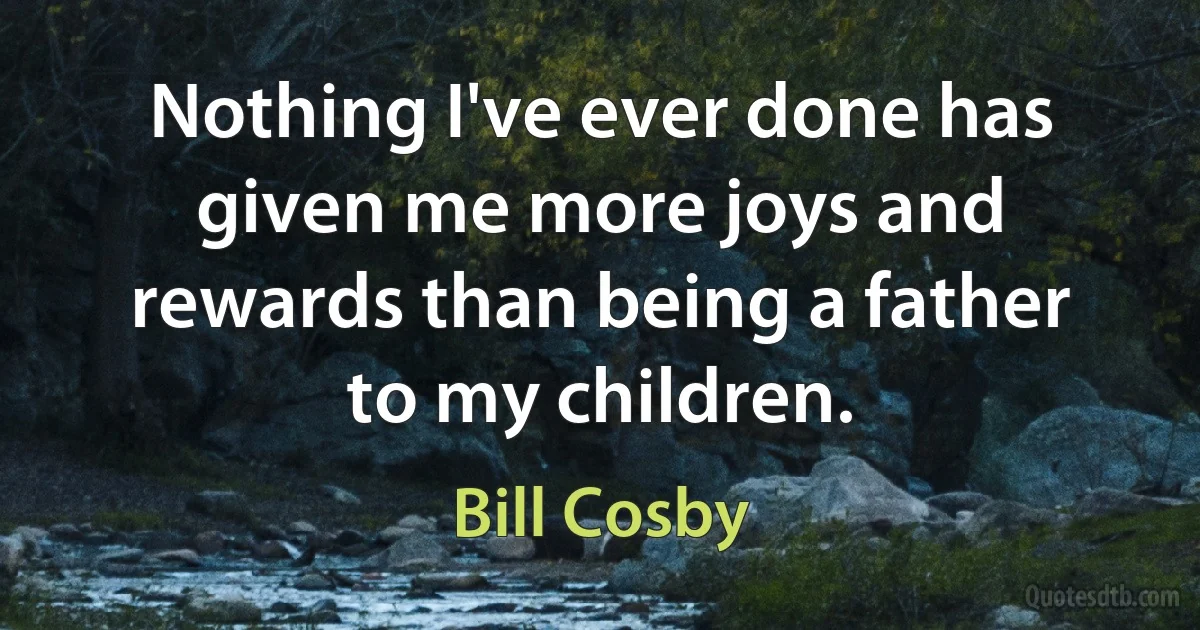 Nothing I've ever done has given me more joys and rewards than being a father to my children. (Bill Cosby)