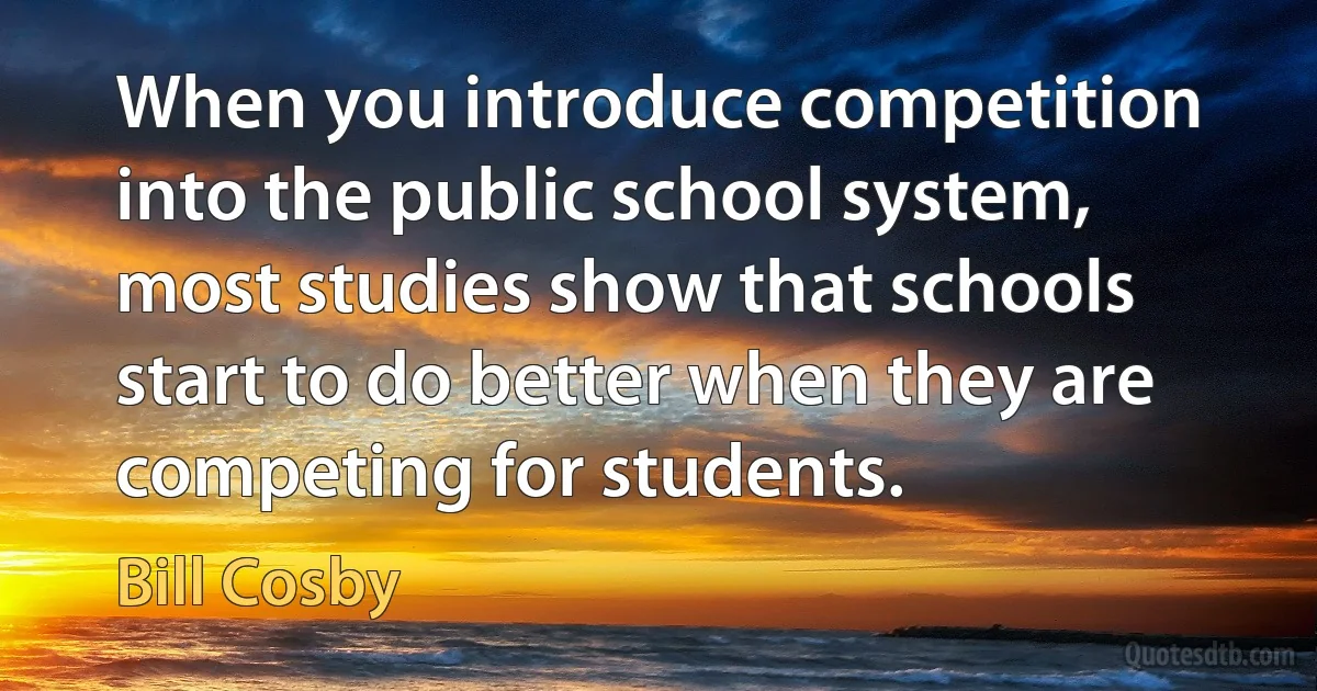 When you introduce competition into the public school system, most studies show that schools start to do better when they are competing for students. (Bill Cosby)