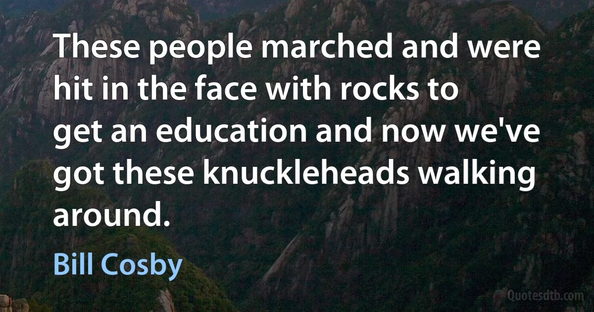 These people marched and were hit in the face with rocks to get an education and now we've got these knuckleheads walking around. (Bill Cosby)