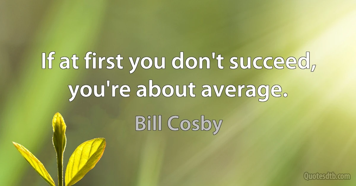 If at first you don't succeed, you're about average. (Bill Cosby)