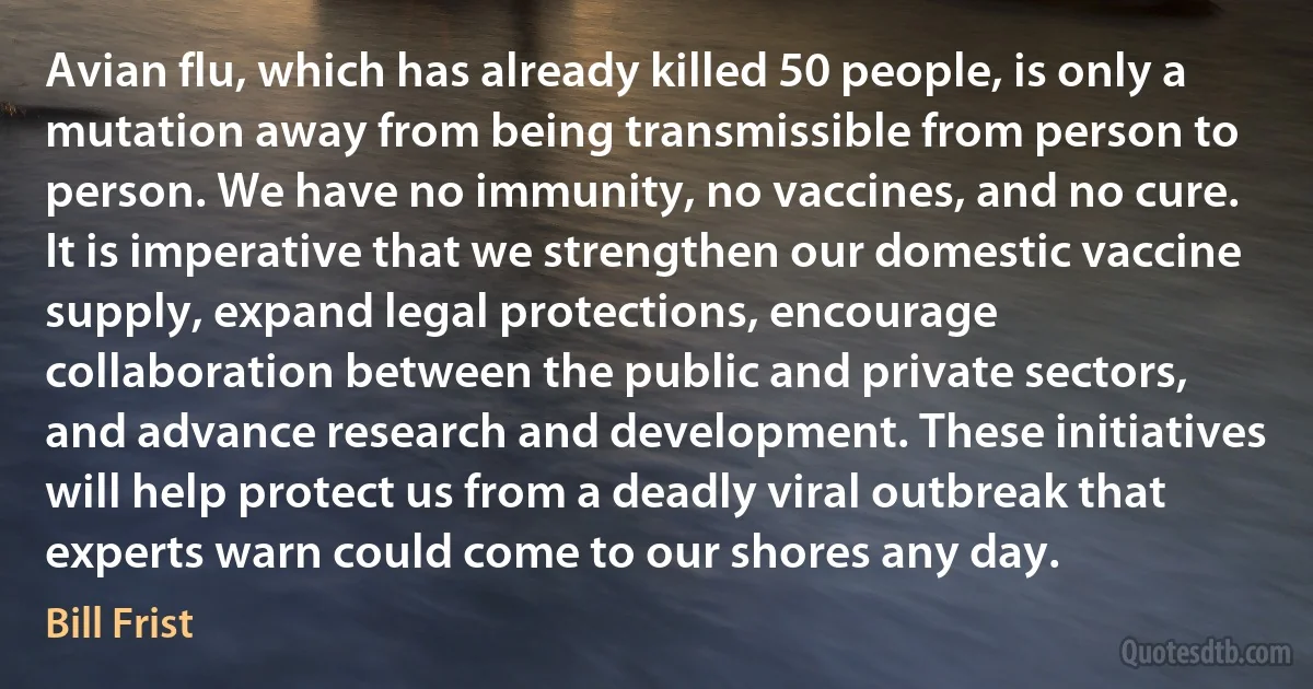 Avian flu, which has already killed 50 people, is only a mutation away from being transmissible from person to person. We have no immunity, no vaccines, and no cure. It is imperative that we strengthen our domestic vaccine supply, expand legal protections, encourage collaboration between the public and private sectors, and advance research and development. These initiatives will help protect us from a deadly viral outbreak that experts warn could come to our shores any day. (Bill Frist)